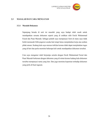 LAPORAN LATIHAN INDUSTRI
                                                          HTAN, KUALA PILAH




3.3   MASALAH DAN CARA MENGATASI


      3.3.1   Masalah Dokumen


              Sepanjang berada di unit ini masalah yang saya hadapi ialah susah untuk
              mendapatkan sesuatu dokumen seperti yang di arahkan oleh Encik Muhammad
              Faizal dan Puan Maznah. Sebagai pelatih saya mempunyai limit di mana saya tidak
              boleh memasuki bilik pegawai sesuka hati tetapi harus menjalankan kerja atas arahan
              pihak atasan. Kadang kala saya merasa terkilan kerana tidak dapat menjalankan tugas
              yang di beri dan perlu meminta beberapa kali untuk mendapatkan dokumen tersebut.


              Cara saya mengatasi ialah berjumpa semula dengan Encik Muhammad Faizal dan
              Puan Maznah berkenan dengan dokumen yang di minta kerana kadang kala dokumen
              tersebut mempunyai nama yang lain. Dan juga meminta kepastian terhadap dokumen
              yang perlu di buat tugasan.




                                               36
 