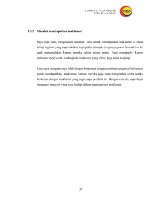 LAPORAN LATIHAN INDUSTRI
                                                   HTAN, KUALA PILAH




3.3.2   Masalah mendapatkan maklumat


        Saya juga turut menghadapi masalah iaitu untuk mendapatkan maklumat di mana
        setiap tugasan yang saya lakukan saya perlu merujuk dengan pegawai farmasi dan ini
        agak menyusahkan kerana mereka selalu keluar untuk        bagi menghadiri kursus
        mahupun mesyuarat. Kadangkala maklumat yang diberi juga tidak lengkap.


        Cara saya mengatasinya ialah dengan berjumpa dengan pembantu pegawai berkenaan
        untuk mendapatkan maklumat, kerana mereka juga turut mengetahui serba sedikit
        berkenan dengan maklumat yang ingin saya perolehi itu. Dengan cara itu, saya dapat
        mengatasi masalah yang saya hadapi dalam mendapatkan maklumat.




                                        37
 