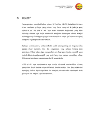 LAPORAN LATIHAN INDUSTRI
                                                         HTAN, KUALA PILAH




3.4   PENUTUP


      Sepanjang saya menjalani latihan industri di Unit Stor HTAN, Kuala Pilah ini, saya
      telah mendapat pelbagai pengetahuan yang baru mengenai kerja-kerja yang
      dilakukan di Unit Stor HTAN. Saya telah mendapat pengalaman yang amat
      berharga dimana saya diajar seolah-olah menjalani kehidupan sebenar sebagai
      seorang pekerja. Setiap pekerja juga telah memberikan tunjuk ajar kepada saya yang
      sempurna bagi kegunaan di masa kelak.


      Sebagai kesimpulannya, latihan industri adalah amat penting dan berguna untuk
      pelajar-pelajar menimba ilmu dan pengalaman yang sebenar tentang alam
      pekerjaan. Pelajar akan dapat mengetahui cara bagi penyelesaian masalah yang
      timbul akibat daripada masalah yang kecil. Ianya juga mampu menjadikan pelajar
      lebih cemerlang dalam menguruskan diri di tempat kerja.


      Akhir sekali, saya mengharapkan agar pelajar lain tidak mensia-siakan peluang
      yang telah diberi semasa menjalani latihan industri supaya ilmu yang diperolehi
      sepanjang latihan dapat digunakan dan menjadi panduan untuk menempuh alam
      pekerjaan dan berguna kepada diri sendiri.




                                          38
 