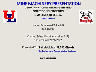 MINE MACHINERY PRESENTATION
DEPARTMENT OF MINING ENGINEERING
COLLEGE OF ENGINEERING
UNIVERSITY OF LIBERIA
FENDEL CAMPUS
Name: Emmanuel Tokpah II
ID#: 85903
Course: Mine Machinery (Mine 417)
1st semester 2021/2022
Presented To: Shri. Adolphus M.G.D. Gleekia
Senior Lecturer/Senior Mining Engineer
DATE: 09/29/2022
 