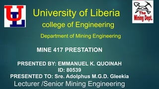 University of Liberia
college of Engineering
Department of Mining Engineering
MINE 417 PRESTATION
PRSENTED BY: EMMANUEL K. QUOINAH
ID: 80539
PRESENTED TO: Sre. Adolphus M.G.D. Gleekia
Lecturer /Senior Mining Engineering
 