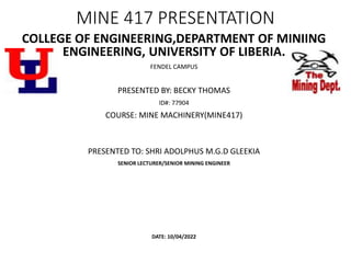 MINE 417 PRESENTATION
COLLEGE OF ENGINEERING,DEPARTMENT OF MINIING
ENGINEERING, UNIVERSITY OF LIBERIA.
FENDEL CAMPUS
PRESENTED BY: BECKY THOMAS
ID#: 77904
COURSE: MINE MACHINERY(MINE417)
PRESENTED TO: SHRI ADOLPHUS M.G.D GLEEKIA
SENIOR LECTURER/SENIOR MINING ENGINEER
DATE: 10/04/2022
 