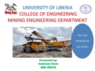 UNIVERSITY OF LIBERIA
COLLEGE OF ENGINEERING
MINING ENGINEERING DEPARTMENT
Mine 438
PRESNTATION
July 24,2017
Presented by:
Anderson Keah
ID#: 66216
 