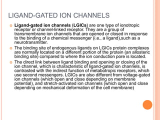 LIGAND-GATED ION CHANNELS
 Ligand-gated ion channels (LGICs) are one type of ionotropic
receptor or channel-linked receptor. They are a group of
transmembrane ion channels that are opened or closed in response
to the binding of a chemical messenger (i.e., a ligand),such as a
neurotransmitter.
 The binding site of endogenous ligands on LGICs protein complexes
are normally located on a different portion of the protein (an allosteric
binding site) compared to where the ion conduction pore is located.
 The direct link between ligand binding and opening or closing of the
ion channel, which is characteristic of ligand-gated ion channels, is
contrasted with the indirect function of metabotropic receptors, which
use second messengers. LGICs are also different from voltage-gated
ion channels (which open and close depending on membrane
potential), and stretch-activated ion channels (which open and close
depending on mechanical deformation of the cell membrane)
 