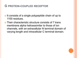 G PROTEIN-COUPLED RECEPTOR
 It consists of a single polypeptide chain of up to
1100 residues.
 Their characteristic structure consists of 7 trans
membrane alpha helicessimilar to those of ion
channels, with an extracellular N terminal domain of
varying length and intracellular C terminal domain.
 