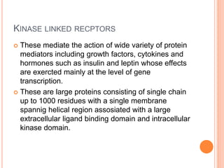 KINASE LINKED RECPTORS
 These mediate the action of wide variety of protein
mediators including growth factors, cytokines and
hormones such as insulin and leptin whose effects
are exercted mainly at the level of gene
transcription.
 These are large proteins consisting of single chain
up to 1000 residues with a single membrane
spannig helical region assosiated with a large
extracellular ligand binding domain and intracellular
kinase domain.
 
