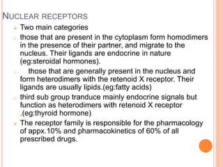 NUCLEAR RECEPTORS
 Two main categories
o those that are present in the cytoplasm form homodimers
in the presence of their partner, and migrate to the
nucleus. Their ligands are endocrine in nature
(eg:steroidal hormones).
o those that are generally present in the nucleus and
form heterodimers with the retenoid X receptor. Their
ligands are usually lipids.(eg:fatty acids)
o third sub group tranduce mainly endocrine signals but
function as heterodimers with retenoid X receptor
.(eg:thyroid hormone)
 The receptor family is responsible for the pharmacology
of appx.10% and pharmacokinetics of 60% of all
prescribed drugs.
 