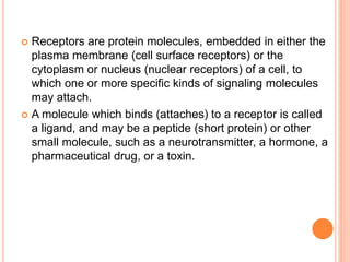  Receptors are protein molecules, embedded in either the
plasma membrane (cell surface receptors) or the
cytoplasm or nucleus (nuclear receptors) of a cell, to
which one or more specific kinds of signaling molecules
may attach.
 A molecule which binds (attaches) to a receptor is called
a ligand, and may be a peptide (short protein) or other
small molecule, such as a neurotransmitter, a hormone, a
pharmaceutical drug, or a toxin.
 