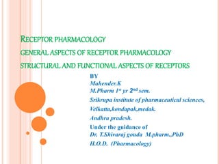 RECEPTOR PHARMACOLOGY
GENERAL ASPECTS OF RECEPTOR PHARMACOLOGY
STRUCTURAL AND FUNCTIONAL ASPECTS OF RECEPTORS
BY
Mahender.K
M.Pharm 1st yr 2nd sem.
Srikrupa institute of pharmaceutical sciences,
Velkatta,kondapak,medak.
Andhra pradesh.
Under the guidance of
Dr. T.Shivaraj gouda M.pharm.,PhD
H.O.D. (Pharmacology)
 