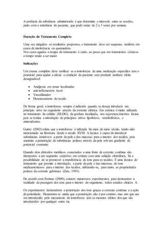 A potência da substância administrada é que determina o intervalo entre as sessões,
junto com a tolerância do paciente, que pode variar de 2 a 3 vezes por semana.
Duração do Tratamento Completo
Uma vez atingidos os resultados propostos, o tratamento deve ser suspenso, também em
casos de intolerância ou queimadura.
Nos casos agudos o tempo de tratamento é curto, ao passo que em tratamentos crônicos
o tempo tende a ser maior.
Indicações
Um exame completo deve verificar se a iontoforese de uma medicação específica tem o
potencial para ajudar a aliviar a condição do paciente sem produzir nenhum efeito
desagradável.
 Analgesia em zonas localizadas
 anti-inflamatório local
 Vasodilatador
 Desencrustante do tecido
De forma geral, a iontoforese sempre é indicada quando se deseja introduzir um
princípio ativo no organismo através da corrente elétrica. Em estética é muito utilizada
no tratamento da celulite (HLDG), da gordura localizada, nos rejuvenescimentos faciais
pois se realiza a introdução de princípios ativos lipolíticos, venolinfáticos, e
antioxidantes.
Guirro (2002) relata que a iontoforese é utilizada há mais de meio século, tendo sido
mencionada na literatura desde o século XVIII. A técnica é capaz de introduzir
substâncias ionizáveis a partir da pele e das mucosas para o interior dos tecidos, pois
aumenta a penetração de substâncias polares através da pele sob um gradiente de
potencial constante.
Quando dois eletrodos metálicos conectados a uma fonte de corrente contínua são
interpostos a um segmento corpóreo, em contato com uma solução eletrolítica, há a
possibilidade de se promover a transferência de íons para os tecidos. É uma técnica de
tratamento que permite a introdução, a partir da pele e das mucosas, de íons
medicamentosos para o interior dos tecidos, utilizando-se, para tanto, as propriedades
polares da corrente galvânica (Zats, 1993).
De acordo com Soriano (2000), existem numerosos experimentos para demonstrar a
realidade da passagem dos íons para o interior do organismo, todos estudos clínicos A.
Os experimentos demonstram a penetração dos íons graças a corrente contínua e a ação
da polaridade. Demonstra-se ainda que a penetração não é por contato, mas sim que um
íon introduzido pelo mecanismo de iontoforese tem os mesmos efeitos dos que são
introduzidos por qualquer outra via.
 