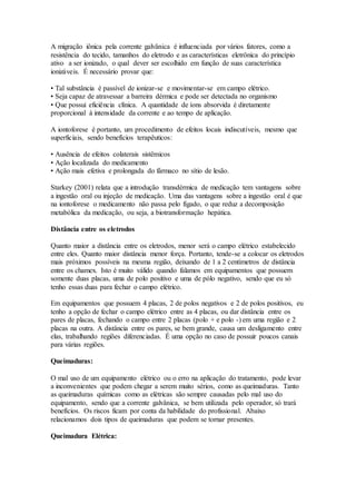 A migração iônica pela corrente galvânica é influenciada por vários fatores, como a
resistência do tecido, tamanhos do eletrodo e as características eletrônica do princípio
ativo a ser ionizado, o qual dever ser escolhido em função de suas característica
ionizáveis. É necessário provar que:
• Tal substância é passível de ionizar-se e movimentar-se em campo elétrico.
• Seja capaz de atravessar a barreira dérmica e pode ser detectada no organismo
• Que possui eficiência clínica. A quantidade de íons absorvida é diretamente
proporcional à intensidade da corrente e ao tempo de aplicação.
A iontoforese é portanto, um procedimento de efeitos locais indiscutíveis, mesmo que
superficiais, sendo benefícios terapêuticos:
• Ausência de efeitos colaterais sistêmicos
• Ação localizada do medicamento
• Ação mais efetiva e prolongada do fármaco no sítio de lesão.
Starkey (2001) relata que a introdução transdérmica de medicação tem vantagens sobre
a ingestão oral ou injeção de medicação. Uma das vantagens sobre a ingestão oral é que
na iontoforese o medicamento não passa pelo fígado, o que reduz a decomposição
metabólica da medicação, ou seja, a biotransformação hepática.
Distância entre os eletrodos
Quanto maior a distância entre os eletrodos, menor será o campo elétrico estabelecido
entre eles. Quanto maior distância menor força. Portanto, tende-se a colocar os eletrodos
mais próximos possíveis na mesma região, deixando de 1 a 2 centímetros de distância
entre os chamex. Isto é muito válido quando falamos em equipamentos que possuem
somente duas placas, uma de polo positivo e uma de pólo negativo, sendo que eu só
tenho essas duas para fechar o campo elétrico.
Em equipamentos que possuem 4 placas, 2 de polos negativos e 2 de polos positivos, eu
tenho a opção de fechar o campo elétrico entre as 4 placas, ou dar distância entre os
pares de placas, fechando o campo entre 2 placas (polo + e polo -) em uma região e 2
placas na outra. A distância entre os pares, se bem grande, causa um desligamento entre
elas, trabalhando regiões diferenciadas. É uma opção no caso de possuir poucos canais
para várias regiões.
Queimaduras:
O mal uso de um equipamento elétrico ou o erro na aplicação do tratamento, pode levar
a inconvenientes que podem chegar a serem muito sérios, como as queimaduras. Tanto
as queimaduras químicas como as elétricas são sempre causadas pelo mal uso do
equipamento, sendo que a corrente galvânica, se bem utilizada pelo operador, só trará
benefícios. Os riscos ficam por conta da habilidade do profissional. Abaixo
relacionamos dois tipos de queimaduras que podem se tornar presentes.
Queimadura Elétrica:
 