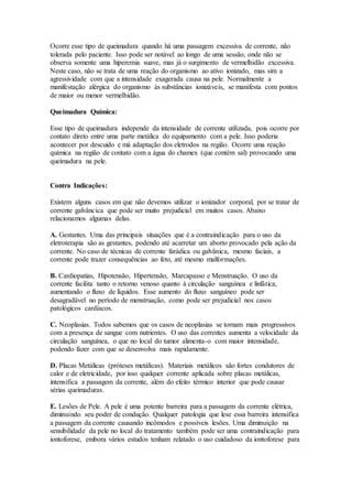 Ocorre esse tipo de queimadura quando há uma passagem excessiva de corrente, não
tolerada pelo paciente. Isso pode ser notável ao longo de uma sessão, onde não se
observa somente uma hiperemia suave, mas já o surgimento de vermelhidão excessiva.
Neste caso, não se trata de uma reação do organismo ao ativo ionizado, mas sim a
agressividade com que a intensidade exagerada causa na pele. Normalmente a
manifestação alérgica do organismo às substâncias ionizáveis, se manifesta com pontos
de maior ou menor vermelhidão.
Queimadura Química:
Esse tipo de queimadura independe da intensidade de corrente utilizada, pois ocorre por
contato direto entre uma parte metálica do equipamento com a pele. Isso poderia
acontecer por descuido e má adaptação dos eletrodos na região. Ocorre uma reação
química na região de contato com a água do chamex (que contém sal) provocando uma
queimadura na pele.
Contra Indicações:
Existem alguns casos em que não devemos utilizar o ionizador corporal, por se tratar de
corrente galvâncica que pode ser muito prejudicial em muitos casos. Abaixo
relacionamos algumas delas.
A. Gestantes. Uma das principais situações que é a contraindicação para o uso da
eletroterapia são as gestantes, podendo até acarretar um aborto provocado pela ação da
corrente. No caso de técnicas de corrente farádica ou galvânica, mesmo faciais, a
corrente pode trazer consequências ao feto, até mesmo malformações.
B. Cardiopatias, Hipotensão, Hipertensão, Marcapasso e Menstruação. O uso da
corrente facilita tanto o retorno venoso quanto à circulação sanguínea e linfática,
aumentando o fluxo de líquidos. Esse aumento do fluxo sanguíneo pode ser
desagradável no período de menstruação, como pode ser prejudicial nos casos
patológicos cardíacos.
C. Neoplasias. Todos sabemos que os casos de neoplasias se tornam mais progressivos
com a presença de sangue com nutrientes. O uso das correntes aumenta a velocidade da
circulação sanguínea, o que no local do tumor alimenta-o com maior intensidade,
podendo fazer com que se desenvolva mais rapidamente.
D. Placas Metálicas (próteses metálicas). Materiais metálicos são fortes condutores de
calor e de eletricidade, por isso qualquer corrente aplicada sobre placas metálicas,
intensifica a passagem da corrente, além do efeito térmico interior que pode causar
sérias queimaduras.
E. Lesões de Pele. A pele é uma potente barreira para a passagem da corrente elétrica,
diminuindo seu poder de condução. Qualquer patologia que lese essa barreira intensifica
a passagem da corrente causando incômodos e possíveis lesões. Uma diminuição na
sensibilidade da pele no local do tratamento também pode ser uma contraindicação para
iontoforese, embora vários estudos tenham relatado o uso cuidadoso da iontoforese para
 