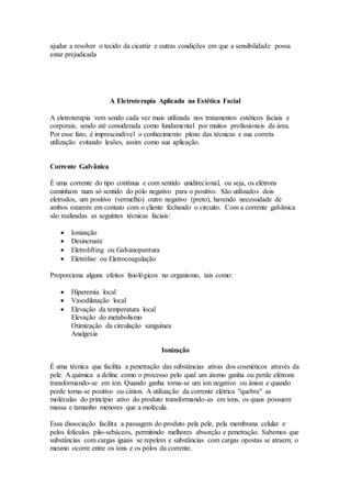ajudar a resolver o tecido da cicatriz e outras condições em que a sensibilidade possa
estar prejudicada
A Eletroterapia Aplicada na Estética Facial
A eletroterapia vem sendo cada vez mais utilizada nos tratamentos estéticos faciais e
corporais, sendo até considerada como fundamental por muitos profissionais da área.
Por esse fato, é imprescindível o conhecimento pleno das técnicas e sua correta
utilização evitando lesões, assim como sua aplicação.
Corrente Galvânica
É uma corrente do tipo contínua e com sentido unidirecional, ou seja, os elétrons
caminham num só sentido do pólo negativo para o positivo. São utilizados dois
eletrodos, um positivo (vermelho) outro negativo (preto), havendo necessidade de
ambos estarem em contato com o cliente fechando o circuito. Com a corrente galvânica
são realizadas as seguintes técnicas faciais:
 Ionização
 Desincruste
 Eletrolifting ou Galvanopuntura
 Eletrólise ou Eletrocoagulação
Proporciona alguns efeitos fisiológicos no organismo, tais como:
 Hiperemia local
 Vasodilatação local
 Elevação da temperatura local
Elevação do metabolismo
Otimização da circulação sanguínea
Analgesia
Ionização
É uma técnica que facilita a penetração das substâncias ativas dos cosméticos através da
pele. A química a define como o processo pelo qual um átomo ganha ou perde elétrons
transformando-se em íon. Quando ganha torna-se um íon negativo ou ânion e quando
perde torna-se positivo ou cátion. A utilização da corrente elétrica "quebra" as
moléculas do princípio ativo do produto transformando-as em íons, os quais possuem
massa e tamanho menores que a molécula.
Essa dissociação facilita a passagem do produto pela pele, pela membrana celular e
pelos folículos pilo-sebáceos, permitindo melhores absorção e penetração. Sabemos que
substâncias com cargas iguais se repelem e substâncias com cargas opostas se atraem; o
mesmo ocorre entre os íons e os pólos da corrente.
 