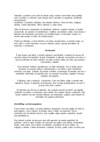Ionizando o produto com o pólo de mesma carga, estamos provocando uma repulsão
entre o produto e o eletrodo e uma atração entre o produto e o organismo, facilitando
sua penetração.
Geralmente os produtos utilizados são ampolas nutritivas à base de uréia, colágeno,
elastina, extrato placentário, DNA, vitamina C, entre outros.
Além de favorecer a penetração de substâncias nutritivas, também estimula os tecidos
promovendo um aumento do metabolismo e melhora da atividade celular. Essa técnica é
indicada para tratamentos preventivos de envelhecimento ou involução cutânea ou
mesmo para atenuar os sinais do envelhecimento.
Podem ser utilizados os dois eletrodos em esfera, movimentados ao mesmo tempo, ou
uma esfera e o outro bastonete, ou com e eletrodo caneta, especial para linhas de
expressão, e o bastonete.
Desincruste
É uma técnica que utiliza a corrente galvânica para facilitar a retirada do excesso de
secreção sebácea da superfície da pele. Geralmente é utilizado um produto com ativos à
base de carbonato de sódio, salicilato de sódio ou lauril sulfato de sódio, que possuem
características alcalinas.
Esses produtos realizam saponificação ou efeito detergente com os ácidos graxos
presentes na secreção sebácea, transformando-o em sabão, o qual é facilmente
removível com água. A função da corrente é facilitar a penetração do produto, por isso a
polaridade selecionada no aparelho deve ser a mesma do produto, seguindo o mesmo
princípio da ionização.
A diferença entre a ionização e desincruste é que este último atinge a camada mais
superficial da pele. A aplicação do desincruste deve ser feita principalmente na zona T,
ou seja, testa, nariz e queixo.
Os eletrodos que devem ser utilizados são o gancho (jacaré) envolvido por algodão
embebido na solução e o bastonete, que a cliente deve segurar durante a aplicação. Essa
técnica também tem sido bastante utilizada nos tratamentos capilares para redução da
oleosidade nos quadros seborréicos.
Eletrolifting ou Galvanopuntura
É uma técnica que utiliza a corrente galvânica juntamente com uma agulha de 5mm no
pólo negativo, com o objetivo de atenuar vincos e linhas de expressão. Não se
caracteriza por um método invasivo, pois a agulha atinge apenas a superfície da pele
sem aprofundar-se.
Esse método consiste em provocar uma sutil agressão na camada superficial da
epiderme, sobre as rugas ou linhas de expressão nas regiões naso-labiais, perioculares,
frontal, entre outras, com o intuito de estimular a produção de novas células, de
colágeno e elastina e ainda incrementar a nutrição do local, agindo sobre os tecidos que
 