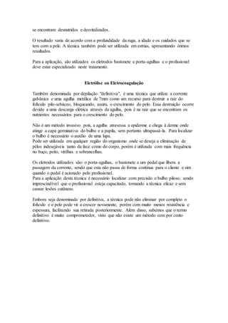 se encontram desnutridos e desvitalizados.
O resultado varia de acordo com a profundidade da ruga, a idade e os cuidados que se
tem com a pele. A técnica também pode ser utilizada em estrias, apresentando ótimos
resultados.
Para a aplicação, são utilizados os eletrodos bastonete e porta-agulhas e o profissional
deve estar especializado neste tratamento.
Eletrólise ou Eletrocoagulação
Também denominada por depilação "definitiva", é uma técnica que utiliza a corrente
galvânica e uma agulha metálica de 7mm como um recurso para destruir a raiz do
folículo pilo-sebáceo, bloqueando, assim, o crescimento do pelo. Essa destruição ocorre
devido a uma descarga elétrica através da agulha, pois é na raiz que se encontram os
nutrientes necessários para o crescimento do pelo.
Não é um método invasivo pois, a agulha atravessa a epiderme e chega à derme onde
atinge a capa germinativa do bulbo e a papila, sem portanto ultrapassá-la. Para localizar
o bulbo é necessário o auxílio de uma lupa.
Pode ser utilizada em qualquer região do organismo onde se deseja a eliminação de
pêlos indesejáveis tanto da face como do corpo, porém é utilizada com mais frequência
no buço, peito, virilhas e sobrancelhas.
Os eletrodos utilizados são: o porta-agulhas, o bastonete e um pedal que libera a
passagem da corrente, sendo que esta não passa de forma contínua para o cliente e sim
quando o pedal é acionado pelo profissional.
Para a aplicação desta técnica é necessário localizar com precisão o bulbo piloso, sendo
imprescindível que o profissional esteja capacitado, tornando a técnica eficaz e sem
causar lesões cutâneas.
Embora seja denominada por definitiva, a técnica pode não eliminar por completo o
folículo e o pelo pode vir a crescer novamente, porém com muito menos resistência e
espessura, facilitando sua retirada posteriormente. Além disso, sabemos que o termo
definitivo é muito comprometedor, visto que não existe um método cem por cento
definitivo.
 