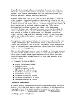 Os aparelhos de eletroterapia utilizam uma intensidade de corrente muito baixa, são
miliamperes e microamperes.Os eletrodos são aplicados diretamente sobre a pele e o
organismo será o condutor. Na eletroterapia temos que considerar parâmetros como:
resistência, intensidade, voltagem potência e condutividade.
Resistência é a dificuldade com que os elétrons percorrem um condutor. A resistência é
medida em unidades chamadas Ohms e é representada pela letra R. Pode-se dizer que
quanto maior for a quantidade de elementos resistivos se opondo a corrente maior será a
resistência encontrada pela mesma ,visto que a resistência tem propriedade somatória. A
relação existente entre os parâmetros elétricos é definida pela Lei de Ohm que
simplificadamente nos diz que a corrente, num circuito elétrico, é diretamente
proporcional à voltagem que é aplicada e inversamente proporcional à resistência do
circuito. A Resistência gerada pela pele é chamada de impedância cutânea(Z) sendo o
maior obstáculo as correntes de baixa frequência. Essa impedância também sofre
variações por fatores como: temperatura, pilosidade, gordura, espessura da pele, suor,
umidade, tipo de eletrodo. Em relação à intensidade podemos utilizar o estabelecido
pela Lei de Ohm.
Os equipamentos atuais empregam diferentes tipos de correntes, onde o aparelho emite
a energia eletromagnética que é então conduzida através de cabos condutores até os
eletrodos que ficam aderidos à pele do paciente. Outras formas incluem a utilização de
agulhas ao invés de eletrodos, sendo este emprego mais reservado ao uso para terapia
estética ou para métodos diagnósticos.
Existe uma diversidade de correntes que podem ser utilizadas na eletroterapia, cada qual
com particularidades próprias quanto às indicações e contra-indicações. Mas todas elas
tem um objetivo comum: produzir algum efeito no tecido a ser tratado, que é obtido
através das reações físicas, biológicas e fisiológicas que o tecido desenvolve ao ser
submetido à terapia.
Uso Terapêutico da Corrente Elétrica
 Controle da dor aguda e crônica;
 Redução de edema;
 Redução de espasmo muscular;
 Minimização de atrofia por desuso;
 Facilitação da reeducação muscular;
 Fortalecimento muscular;
 Facilitação da cicatrização tecidual;
 Facilitação da consolidação de fraturas;
 Realização da substituição ortésica
Classificação das Correntes
As correntes utilizadas em eletroterapia podem ter efeitos eletro-químicos, motores ou
sensitivos. Podem variar ainda quanto à freqüência e as formas de onda. Para uma boa
compreensão sobre os efeitos da eletroterapia, é importante ter em mente alguns
aspectos básicos relativos à corrente elétrica, freqüência de onda, forma de onda.
Classificação quanto às freqüências
 