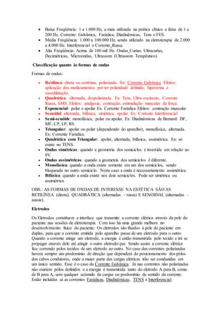  Baixa Freqüência: 1 a 1.000 Hz, a mais utilizada na prática clínica a faixa de 1 a
200 Hz. Corrente: Galvânica, Farádica, Diadinâmicas, Tens e FES.
 Média Freqüência: 1.000 a 100.000 Hz, sendo utilizado na eletroterapia de 2.000
a 4.000 Hz. Interferencial e Corrente Russa.
 Alta Freqüência: Acima de 100 mil Hz. Ondas Curtas, Ultracurtas,
Decimétricas, Microondas, Ultrassom (Ultrassom Terapêutico).
Classificação quanto às formas de ondas
Formas de ondas:
 Retilínea: direta ou contínua, polarizada. Ex: Corrente Galvânica Efeitos:
aplicação dos medicamentos por ter polaridade definida; hiperemia e
vasodilatação.
 Quadrática: alternada, despolarizada. Ex: Tens, Ultra-excitante, Corrente
Russa, SMS. Efeitos: analgesia, contração, estimulação muscular de força.
 Exponencial: polar e apolar Ex: Corrente Farádica Efeitos: contração muscular
 Senoidal: alternada, bifásica, simétrica, apolar. Ex: Corrente Interferencial
 Semi-senóide: monofásica, polar ou apolar. Ex: Diadinâmicas de Bernard: DF,
MF, CP, LP, RS.
 Triangular: apolar ou polar (dependendo do aparelho), monofásica, alternada.
Ex: Corrente Farádica.
 Quadrática com Triangular: apolar, alternada, bifásica, assimétrica. Ex: só
existe no TENS.
 Ondas simétricas: quando a geometria dos semiciclos é invertida em relação ao
0V.
 Ondas assimétricas: quando a geometria dos semiciclos é diferente.
 Monofásica: quando a onda existe somente em um dos semiciclos, sendo
bloqueada no outro semiciclo. Neste caso a onda é necessariamente assimétrica.
 Bifásica: quando a onda existe nos dois semiciclos. Pode ser simétrica ou
assimétrica.
OBS.: AS FORMAS DE ONDAS DE INTERESSE NA ESTÉTICA SÃO AS
RETILÍNEA (direta), QUADRÁTICA (alternadas – russa) E SENOIDAL (alternadas –
aussie).
Eletrodos
Os Eletrodos constituem a interface que transmite a corrente elétrica através da pele do
paciente nas sessões de eletroterapia. Com isso há uma grande melhora no
desenvolvimento fisico do paciente. Os eletrodos são fixados à pele do paciente em
duplas, para que a corrente emitida pelo aparelho passe de um eletrodo para o outro.
Quando a corrente atinge um eletrodo, a energia é então transmitida pelo tecido e irá se
propagar através dele até atingir o outro eletrodo-par. Sendo assim a corrente elétrica
fica correndo pelos tecidos de um eletrodo ao outro. No caso das correntes polarizadas
haverá sempre um predomínio de direção que dependerá do posicionamento dos pólos
dos cabos condutores, onde a maior parte das cargas elétricas irão ser conduzidas em
um único sentido. Esse é o caso da Corrente Galvânica. Já nas correntes não polarizadas
não existem pólos definidos e a energia é transmitida tanto do eletrodo A para B, como
de B para A, sem qualquer acúmulo de cargas ou predomínio de sentido da corrente.
Estão incluídas aí as correntes Farádicas, Diadinâmicas, TENS e Interferencial.
 
