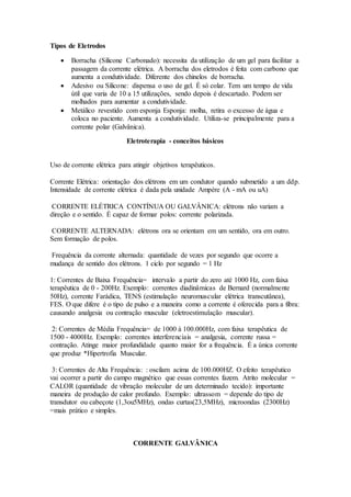 Tipos de Eletrodos
 Borracha (Silicone Carbonado): necessita da utilização de um gel para facilitar a
passagem da corrente elétrica. A borracha dos eletrodos é feita com carbono que
aumenta a condutividade. Diferente dos chinelos de borracha.
 Adesivo ou Silicone: dispensa o uso de gel. É só colar. Tem um tempo de vida
útil que varia de 10 a 15 utilizações, sendo depois é descartado. Podem ser
molhados para aumentar a condutividade.
 Metálico revestido com esponja Esponja: molha, retira o excesso de água e
coloca no paciente. Aumenta a condutividade. Utiliza-se principalmente para a
corrente polar (Galvânica).
Eletroterapia - conceitos básicos
Uso de corrente elétrica para atingir objetivos terapêuticos.
Corrente Elétrica: orientação dos elétrons em um condutor quando submetido a um ddp.
Intensidade de corrente elétrica é dada pela unidade Ampére (A - mA ou uA)
CORRENTE ELÉTRICA CONTÍNUA OU GALVÂNICA: elétrons não variam a
direção e o sentido. É capaz de formar polos: corrente polarizada.
CORRENTE ALTERNADA: elétrons ora se orientam em um sentido, ora em outro.
Sem formação de polos.
Frequência da corrente alternada: quantidade de vezes por segundo que ocorre a
mudança de sentido dos elétrons. 1 ciclo por segundo = 1 Hz
1: Correntes de Baixa Frequência= intervalo a partir do zero até 1000 Hz, com faixa
terapêutica de 0 - 200Hz. Exemplo: correntes diadinâmicas de Bernard (normalmente
50Hz), corrente Farádica, TENS (estimulação neuromuscular elétrica transcutânea),
FES. O que difere é o tipo de pulso e a maneira como a corrente é oferecida para a fibra:
causando analgesia ou contração muscular (eletroestimulação muscular).
2: Correntes de Média Frequência= de 1000 à 100.000Hz, com faixa terapêutica de
1500 - 4000Hz. Exemplo: correntes interferenciais = analgesia, corrente russa =
contração. Atinge maior profundidade quanto maior for a frequência. É a única corrente
que produz *Hipertrofia Muscular.
3: Correntes de Alta Frequência: : oscilam acima de 100.000HZ. O efeito terapêutico
vai ocorrer a partir do campo magnético que essas correntes fazem. Atrito molecular =
CALOR (quantidade de vibração molecular de um determinado tecido): importante
maneira de produção de calor profundo. Exemplo: ultrassom = depende do tipo de
transdutor ou cabeçote (1,3ou5MHz), ondas curtas(23,5MHz), microondas (2300Hz)
=mais prático e simples.
CORRENTE GALVÂNICA
 