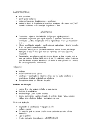 CARACTERÍSTICAS
 polar e contínua
 grande poder analgésico
 produz os fenômenos de eletrosmose e iontoforese
 aumenta o limiar de despolarização das fibras sensitivas = PA menor que 75mV,
estímulo subliminar = não consegue despolarizar a fibra.
APLICAÇÕES
 Eletrosmose: migração das moléculas de água para o polo positivo e
carreamento da proteína para o polo negativo. A proteína é precursora da
cicatrização. Ao final da aplicação nota-se depressão no polo (-), e abaulamento
no (+).
 Edema: sensibilidade alterada = grande risco de queimaduras = inverter os polos
de vez em quando para não causá-las.
 Iontoforese: introdução de íons medicamentosos através de uma pele íntegra.
Aplicação no lado de polo igual para que o princípio ativo seja repulsado,
penetrando.
 Galvanização: um polo com parte do membro imerso na água e o outro polo na
parte que está fora da água. Balde cheio de íon (Ex: salicilato), coloca dentro da
água um eletrodo negativo. O eletrodo + é fixado na parte que está fora. Atração
dos íons que penetrarão intensamente.
Indicações:
 analgesia
 processos inflamatórios agudos
 iontoforese = penetração de princípios ativos que vão ajudar a melhorar o
metabolismo, (cuidado polaridade da substância)
 drenagem de edema por diferença de polos
Cuidados na utilização
 esponja deve estar sempre molhada, se seca, queima
 distúrbio de sensibilidade
 pele não íntegra (acne, cicatriz recente)
 técnicas de implantes metálicos(fixação de acrômio, fêmur = pino, parafuso:
cuidado com a distância à placa = queimadura na certa
Técnica de Aplicação:
 Integridade da sensibilidade = inspeção da pele
 Molhar a esponja
 Gel: especial, pois os comuns contêm outras partículas (corantes, cheiro,
densidade)
 Ligar o aparelho
 O único parâmetro de regulagem é a INTENSIDADE
 