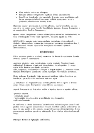  Visor: unidade = micro ou miliampere
 Sensação referida: formigamento. Agulhada é início de queimadura
 Com 10 min de aplicação com intensidade de acordo com a sensibilidade, pele
íntegra, esponja molhada (é interessante molhá-la novamente) e trocar a
polaridade para não causar acúmulo de íon.
Hiperemia Latente= propriedade da corrente galvânica. Ocorre vermelhidão na parte
que estava em contato com o eletrodo. Vasodilatação induzida, descarga do simpático e
do parassimpático. Em 2 ou 3h desaparece.
Quando cessa o formigamento ocorre a acomodação do mecanismo de sensibilidade, se
fosse corrente apolar poderia variar o parâmetro, mas como é polar não pode.
GALVÂNICA: aumento muito intenso confunde os neurônios, efeito colateral =
fibrilação. Não pode haver nenhum tipo de contração, movimento ordenado de fibra. A
partir da corrente Farádica é que se tem produção de movimento a partir de
eletroestimulação.
IONTOFORESE
Utiliza a corrente galvânica (contínua), como uma das formas de eletroterapia de maior
utilização dentro da eletromedicina.
A corrente galvânica é uma corrente direta, ou seja, constante. Possui movimento
unidirecional de elétrons, criando dois pólos distintos. No pólo positivo (+) ocorre
reação ácida, liberação de oxigênio, queimadura
ácida, coagulação, vasoconstrição e sedação. Já no pólo negativo (-), há reação alcalina,
liberação de hidrogênio, queimadura alcalina, liquefação, vasodilatação e excitação.
Dentre as formas de aplicação clínica da corrente galvânica estão a eletroforese e a
iontoforese, que serão melhor detalhadas no texto a seguir.
A- Eletroforese: é a propriedade que a corrente galvânica tem de separar as diversas
cargas elétricas dentro do organismo sem a utilização de produtos.
A partir da separação por dois polos, positivo e negativo, tem-se os seguintes efeitos:
- produção de calor;
- estimulação celular;
- vasoconstrição no polo positivo e vasodilatação no polo negativo;
- ação antinflamatório.
B- Iontoforese: é a forma de utilização da eletroforese. Em um dos polos utiliza-se um
produto com as seguintes características: possuem polaridade definida e são solúveis em
água. Ou seja, quando se faz a alteração na aparente desordem dos componentes da pele
com a corrente galvânica, permite-se a introdução de um princípio ativo através da pele
íntegra.
Princípios Básicos da Aplicação Iontoforética
 
