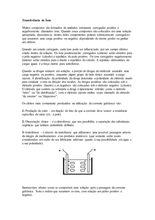 Transferência de Íons
Muitos compostos são formados de unidades estruturais carregadas positiva e
negativamente chamados íons. Quando esses compostos são colocados em uma solução
apropriada, dissociam-se dentro deles componentes polares (eletricamente carregados)
que assumem uma carga positiva ou negativa dependendo do átomo perder ou ganhar
um elétron.
Quando um estado carregado, cada íons pode ser influenciado por um campo elétrico
criado dentro da solução. Os íons positivamente carregados (cátions) serão atraídos para
o pólo negativo (cátodo) e repelidos do polo positivo. Os íons carregados negativamente
(ânions) serão atraídos para o ânodo e repelidos do cátodo. A repulsão eletrostática de
cargas iguais é a força motriz para iontoforese.
Quando as drogas ionizam em solução, a porção de drogas da molécula assumirá uma
carga negativa ou positiva, enquanto algum grupo do lado iônico assumirá a carga
oposta. A identificação da polaridade da droga determina a polaridade do eletrodo usado
para conduzir o íons na direção dos tecidos. As drogas positivas são colocadas sob o
eletrodo positivo (ânodo) e as negativas são colocadas sob o eletrodo negativo (cátodo).
O eletrodo que contém ou sobrepõe a droga é tipicamente referido como o eletrodo
“ativo” ou “de distribuição”, com o eletrodo oposto muitas vezes chamado de eletrodo
“de retorno” ou “dispersivo”.
Os efeitos mais comumente produzidos na utilização da corrente galvânica são:
1- Produção de calor – em função do fato de que a corrente deve vencer a resistência
específica do meio (ex.: a pele).
2- Dissociação iônica – é a eletroforese que nos possibilita a separação das substâncias
orgânicas que tenham polaridade definida.
3- Iontoforese – é através da iontoforese que utilizamos uma possível passagem através
da íntegra de medicamentos e/ou produtos ionizáveis (que somente serão assim
considerados em razão de seu fabricante informar quanto à sua possibilidade em água e
a sua polaridade).
Ilustraremos abaixo como se comportará uma solução após a passagem da corrente
galvânica. Note a ordem que assumem os íons, com relação aos pólos positivo e
negativo.
 