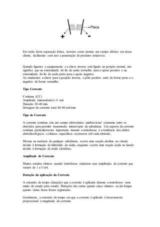Em razão desta separação iônica, teremos como montar um campo elétrico em nossa
cliente, facilitando com isso a penetração de produtos ionizáveis.
Quando ligamos o equipamento e a chave inversa está ligada na posição normal, isto
significa que na extremidade do fio de saída vermelho para o apoio positivo e na
extremidade do fio de saída preto para o apoio negativo.
Ao mudarmos a chave para a posição inversa, o pólo positivo sairá do borne preto e o
negativo do borne vermelho.
Tipo Corrente
Contínua (CC)
Amplitude (intensidade)1-4 mA
Duração 20-40 min.
Dosagem de corrente total 40-80 mA/min
Tipo de Corrente
A corrente contínua cria um campo eletrostático unidirecional constante entre os
eletrodos para permitir transmissão ininterrupta da substância. Um aspecto da corrente
contínua particularmente importante durante a iontoforese é a tendência dos efeitos
eletrofisiológicos e clínicos específicos ocorrerem sob cada eletrodo.
Mesmo na ausência de qualquer substância, ocorre uma reação alcalina no cátodo
devido à formação de hidróxido de sódio, enquanto ocorre uma reação ácida no ânodo
devido à formação de ácido clorídrico.
Amplitude de Corrente
Muitos estudos clínicos usando iontoforese relataram usar amplitudes de corrente que
variam de 1 a 5 mA.
Duração da aplicação da Corrente
A extensão de tempo (duração) que a corrente é aplicada durante a iontoforese varia
muito de estudo para estudo. Durações tão curtas quanto cinco minutos ou tão longas
quanto várias horas foram registradas.
Geralmente, a extensão de tempo em que a corrente é aplicada é inversamente
proporcional a magnitude da corrente.
 