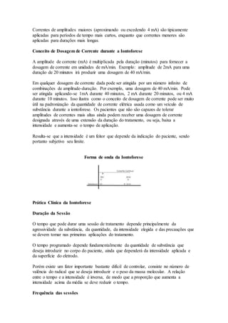 Correntes de amplitudes maiores (aproximando ou excedendo 4 mA) são tipicamente
aplicadas para períodos de tempo mais curtos, enquanto que correntes menores são
aplicadas para durações mais longas.
Conceito de Dosagem de Corrente durante a Iontoforese
A amplitude de corrente (mA) é multiplicada pela duração (minutos) para fornecer a
dosagem de corrente em unidades de mA/min. Exemplo: amplitude de 2mA para uma
duração de 20 minutos irá produzir uma dosagem de 40 mA/min.
Em qualquer dosagem de corrente dada pode ser atingida por um número infinito de
combinações de amplitude-duração. Por exemplo, uma dosagem de 40 mA/min. Pode
ser atingida aplicando-se 1mA durante 40 minutos, 2 mA durante 20 minutos, ou 4 mA
durante 10 minutos. Isso ilustra como o conceito de dosagem de corrente pode ser muito
útil na padronização da quantidade de corrente elétrica usada como um veículo de
substância durante a iontoforese. Os pacientes que não são capazes de tolerar
amplitudes de correntes mais altas ainda podem receber uma dosagem de corrente
designada através de uma extensão da duração do tratamento, ou seja, baixa a
intensidade e aumenta-se o tempo de aplicação.
Resulta-se que a intensidade é um feitor que depende da indicação do paciente, sendo
portanto subjetivo seu limite.
Forma de onda da Iontoforese
Prática Clínica da Iontoforese
Duração da Sessão
O tempo que pode durar uma sessão de tratamento depende principalmente da
agressividade da substância, da quantidade, da intensidade elegida e das precauções que
se devem tomar nas primeiras aplicações do tratamento.
O tempo programado depende fundamentalmente da quantidade de substância que
deseja introduzir no corpo do paciente, ainda que dependerá da intensidade aplicada e
da superfície do eletrodo.
Porém existe um fator importante bastante difícil de controlar, consiste no número de
valência do radical que se deseja introduzir e o peso da massa molecular. A relação
entre o tempo e a intensidade é inversa, de modo que a proporção que aumenta a
intensidade acima da média se deve reduzir o tempo.
Frequência das sessões
 