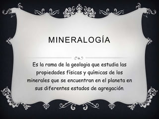 MINERALOGÍA
Es la rama de la geologia que estudia las
propiedades físicas y químicas de los
minerales que se encuentran en el planeta en
sus diferentes estados de agregación.
 