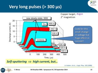 Self-sputtering  high current, but… limited deposition rate! 
Very long pulses (> 300 μs) 
T. Minea 
XIII Brazilian MRS - Symposium N / 29 September 2014 
13 
A. Anders et al., J. Appl. Phys. 103 (2008) 
Argon  
