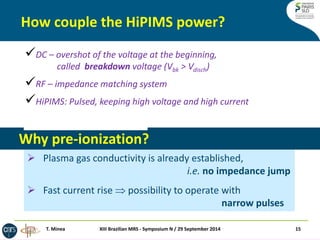 How couple the HiPIMS power? 
XIII Brazilian MRS - Symposium N / 29 September 2014 
15 
T. Minea 
DC – overshot of the voltage at the beginning, called breakdown voltage (Vbk > Vdisch) 
RF – impedance matching system 
HiPIMS: Pulsed, keeping high voltage and high current 
Pre-ionization before pulse 
Why pre-ionization? 
Plasma gas conductivity is already established, i.e. no impedance jump 
Fast current rise  possibility to operate with narrow pulses  