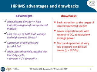HiPIMS advantages and drawbacks 
advantages 
drawbacks 
•Back-attraction to the target of ionized sputtered species 
•Lower deposition rate with respect to DC, at equivalent average power 
•Start and operation at very low pressure are difficult issues (p < 0.2 Pa) 
High plasma density => high ionization degree of the sputtered material 
Fast rise-up of both high voltage and high current 10 Aμs-1 
Operation at low pressure (p > 0.4 Pa) 
High sputtering yield, despite the low duty-cycle, « time on » / « time off » 
18 
T. Minea 
XIII Brazilian MRS - Symposium N / 29 September 2014  