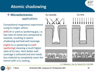 Atomic shadowing 
Conventional magnetron experiment using Cu target, where: 
(left) Ar is used as sputtering gas, i.e. low ratio of metal ions compared to neutrals, resulting in atomic shadowing and bad wall coverage. 
(right) Cu is sputtering Cu (self- sputtering) meaning a much higher ratio of Cu ions. Here better wall coverage is achieved and one needs less material to completely cover the trench with a Cu coating. 
Cu neutrals 
Cu ions 
Z. J. Radzimski, J. Vac. Sci. Technol. B 16, 1102 (1998) 
XIII Brazilian MRS - Symposium N / 29 September 2014 
34 
T. Minea 
Microelectronics applications  