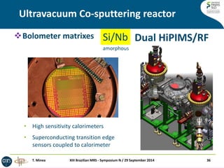 Ultravacuum Co-sputtering reactor 
36 
Si/Nb 
Dual HiPIMS/RF 
XIII Brazilian MRS - Symposium N / 29 September 2014 
T. Minea 
Bolometer matrixes 
•High sensitivity calorimeters 
•Superconducting transition edge sensors coupled to calorimeter 
amorphous  