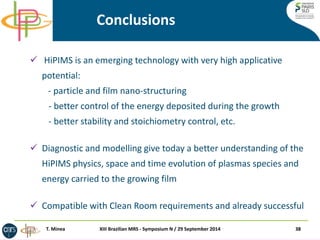 Conclusions 
 HiPIMS is an emerging technology with very high applicative potential: - particle and film nano-structuring - better control of the energy deposited during the growth - better stability and stoichiometry control, etc. 
Diagnostic and modelling give today a better understanding of the HiPIMS physics, space and time evolution of plasmas species and energy carried to the growing film 
Compatible with Clean Room requirements and already successful 
38 
XIII Brazilian MRS - Symposium N / 29 September 2014 
T. Minea  