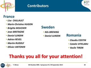  Claudiu COSTIN 
 Catalin VITELARU 
 Vasile TIRON 
Contributors 
France 
Romania 
 Lise CAILLAULT 
 Marie-Christine HUGON 
 Brigitte BOUCHER 
 Jean BRETAGNE 
 Daniel LUNDIN 
 Adrien REVEL 
 Martin RUDOLF 
 Olivier ANTONIN 
 Nils BRENING 
 Daniel LUNDIN 
39 
XIII Brazilian MRS - Symposium N / 29 September 2014 
Sweden 
Thanks you all for your attention! 
T. Minea  