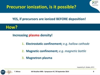 Precursor ionization, is it possible? 
XIII Brazilian MRS - Symposium N / 29 September 2014 
8 
1.Electrostatic confinement; e.g. hallow cathode 
2.Magnetic confinement; e.g. magnetic bottle 
3.Magnetron plasma 
T. Minea 
YES, if precursors are ionized BEFORE deposition! 
How? 
Increasing plasma density! 
Inspired by A. Anders, 2013  