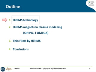 Outline 
XIII Brazilian MRS - Symposium N / 29 September 2014 
9 
1.HiPIMS technology 
2.HiPIMS magnetron plasma modelling (OHIPIC, I-OMEGA) 
3.Thin Films by HiPIMS 
4.Conclusions 
T. Minea  