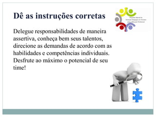 Dê as instruções corretas
Delegue responsabilidades de maneira
assertiva, conheça bem seus talentos,
direcione as demandas de acordo com as
habilidades e competências individuais.
Desfrute ao máximo o potencial de seu
time!
 