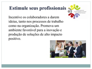 Estimule seus profissionais
Incentive os colaboradores a darem
ideias, tanto nos processos de trabalho
como na organização. Promova um
ambiente favorável para a inovação e
produção de soluções de alto impacto
positivo.
 