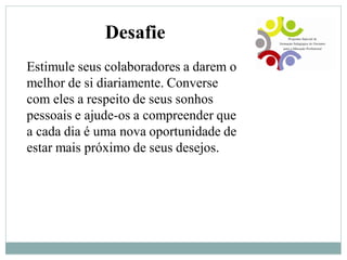 Desafie
Estimule seus colaboradores a darem o
melhor de si diariamente. Converse
com eles a respeito de seus sonhos
pessoais e ajude-os a compreender que
a cada dia é uma nova oportunidade de
estar mais próximo de seus desejos.
 
