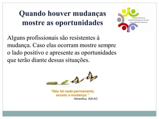 Quando houver mudanças
mostre as oportunidades
Alguns profissionais são resistentes à
mudança. Caso elas ocorram mostre sempre
o lado positivo e apresente as oportunidades
que terão diante dessas situações.
 