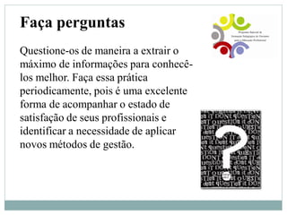 Faça perguntas
Questione-os de maneira a extrair o
máximo de informações para conhecê-
los melhor. Faça essa prática
periodicamente, pois é uma excelente
forma de acompanhar o estado de
satisfação de seus profissionais e
identificar a necessidade de aplicar
novos métodos de gestão.
 
