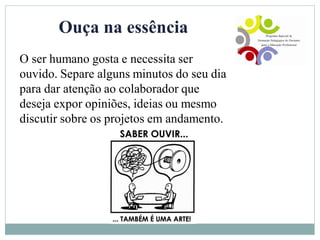 Ouça na essência
O ser humano gosta e necessita ser
ouvido. Separe alguns minutos do seu dia
para dar atenção ao colaborador que
deseja expor opiniões, ideias ou mesmo
discutir sobre os projetos em andamento.
 