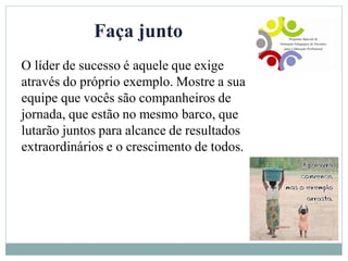 Faça junto
O líder de sucesso é aquele que exige
através do próprio exemplo. Mostre a sua
equipe que vocês são companheiros de
jornada, que estão no mesmo barco, que
lutarão juntos para alcance de resultados
extraordinários e o crescimento de todos.
 