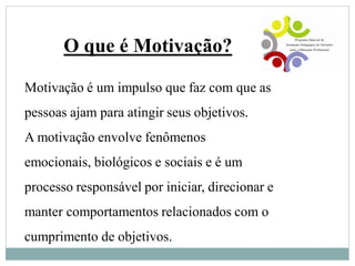 Motivação é um impulso que faz com que as
pessoas ajam para atingir seus objetivos.
A motivação envolve fenômenos
emocionais, biológicos e sociais e é um
processo responsável por iniciar, direcionar e
manter comportamentos relacionados com o
cumprimento de objetivos.
O que é Motivação?
 