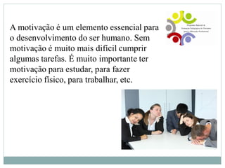 A motivação é um elemento essencial para
o desenvolvimento do ser humano. Sem
motivação é muito mais difícil cumprir
algumas tarefas. É muito importante ter
motivação para estudar, para fazer
exercício físico, para trabalhar, etc.
 