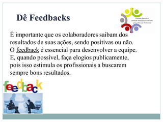 Dê Feedbacks
É importante que os colaboradores saibam dos
resultados de suas ações, sendo positivas ou não.
O feedback é essencial para desenvolver a equipe.
E, quando possível, faça elogios publicamente,
pois isso estimula os profissionais a buscarem
sempre bons resultados.
 