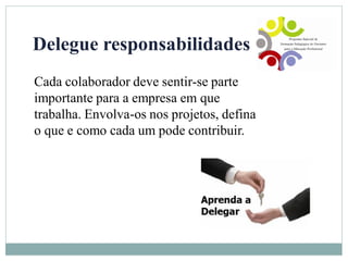 Delegue responsabilidades
Cada colaborador deve sentir-se parte
importante para a empresa em que
trabalha. Envolva-os nos projetos, defina
o que e como cada um pode contribuir.
 