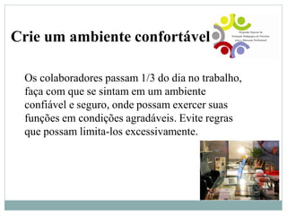Crie um ambiente confortável
Os colaboradores passam 1/3 do dia no trabalho,
faça com que se sintam em um ambiente
confiável e seguro, onde possam exercer suas
funções em condições agradáveis. Evite regras
que possam limita-los excessivamente.
 