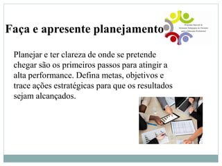 Faça e apresente planejamento
Planejar e ter clareza de onde se pretende
chegar são os primeiros passos para atingir a
alta performance. Defina metas, objetivos e
trace ações estratégicas para que os resultados
sejam alcançados.
 